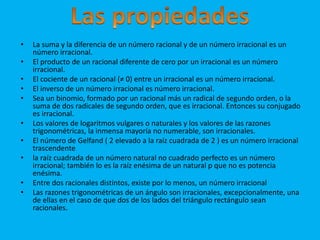 • La suma y la diferencia de un número racional y de un número irracional es un 
número irracional. 
• El producto de un racional diferente de cero por un irracional es un número 
irracional. 
• El cociente de un racional (≠ 0) entre un irracional es un número irracional. 
• El inverso de un número irracional es número irracional. 
• Sea un binomio, formado por un racional más un radical de segundo orden, o la 
suma de dos radicales de segundo orden, que es irracional. Entonces su conjugado 
es irracional. 
• Los valores de logaritmos vulgares o naturales y los valores de las razones 
trigonométricas, la inmensa mayoría no numerable, son irracionales. 
• El número de Gelfand ( 2 elevado a la raíz cuadrada de 2 ) es un número irracional 
trascendente 
• la raíz cuadrada de un número natural no cuadrado perfecto es un número 
irracional; también lo es la raíz enésima de un natural p que no es potencia 
enésima. 
• Entre dos racionales distintos, existe por lo menos, un número irracional 
• Las razones trigonométricas de un ángulo son irracionales, excepcionalmente, una 
de ellas en el caso de que dos de los lados del triángulo rectángulo sean 
racionales. 
 