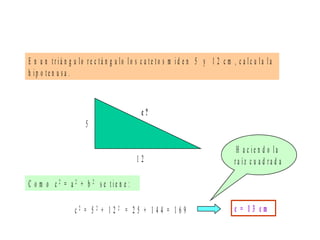 E n u n t r i á n g u lo r e c t á n g u lo l o s c a t e t o s m i d e n 5 y 1 2 c m , c a l c u l a l a
h i p o t e n u s a .
5
1 2
c ?
C o m o c 2 = a 2 + b 2 s e t i e n e :
c 2 = 5 2 + 1 2 2 = 2 5 + 1 4 4 = 1 6 9 c = 1 3 c m
H a c i e n d o l a
r a í z c u a d r a d a
 