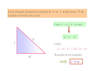 E n u n t r iá n g u lo r e c tá n g u lo u n c a te t o m id e 6 c m y l a h ip o t e n u s a 1 0 c m .
C a l c u la e l v a l o r d e l o t r o c a t e to .
6
a ?
1 0
C o m o c 2 = a 2 + b 2 s e ti e n e :
a 2 = 1 0 2 - 6 2 = 1 0 0 - 3 6 = 6 4
a = 8 c m
a 2 = c 2 - b 2
L u e g o :
H a c ie n d o la r a íz c u a d r a d a :
 