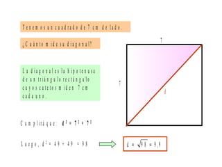 T e n e m o s u n c u a d r a d o d e 7 c m d e l a d o .
L a d i a g o n a l e s l a h i p o t e n u s a
d e u n t r i á n g u l o r e c t á n g u l o
c u y o s c a t e t o s m i d e n 7 c m
c a d a u n o .
L u e g o , d 2 = 4 9 + 4 9 = 9 8
¿ C u á n t o m i d e s u d i a g o n a l?
7
7
d
C u m p l i r á q u e : d 2 = 7 2 + 7 2
9,99 8d ==
 