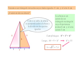 T e n e m o s u n t r i á n g u lo i s ó s c e l e s c u y o s l a d o s i g u a le s 8 c m , y e l o t r o 6 c m .
L a a l t u r a e s u n
c a t e t o d e u n
t r i á n g u l o r e c t á n g u l o
c u y o h i p o t e n u s a
m i d e n 8 c m y e l o t r o
c a t e t o 3 c m .
L u e g o , 6 4 = 9 + h 2
¿ C u á n t o m i d e s u a l t u r a ?
6
8 C u m p l i r á q u e : 8 2 = 3 2 + h 2
C o m o s e s a b e , l a a l t u r a
e s p e r p e n d i c u la r a l a b a s e y
l a d i v i d e e n d o s p a r t e s
i g u a l e s
h
3 3
h 2 = 5 5
4,75 5h ==
8
 