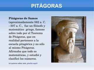 PITÁGORAS
Pitágoras de Samos 
(aproximadamente 582 a. C. 
­ 507 a. C.,  fue un filósofo y 
matemático  griego, famoso 
sobre todo por el Teorema 
de Pitágoras, que en 
realidad pertenece a la 
escuela pitagórica y no sólo 
al mismo Pitágoras. 
Afirmaba que todo es 
matemáticas, y estudió y 
clasificó los números.
(si quieres saber más, pincha aquí)
 