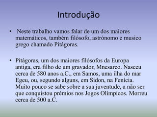 IntroduçãoNeste trabalho vamos falar de um dos maiores matemáticos, também filósofo, astrónomo e musico grego chamado Pitágoras.Pitágoras, um dos maiores filósofos da Europa antiga, era filho de um gravador, Mnesarco. Nasceu cerca de 580 anos a.C., em Samos, uma ilha do mar Egeu, ou, segundo alguns, em Sidon, na Fenícia. Muito pouco se sabe sobre a sua juventude, a não ser que conquistou prémios nos Jogos Olímpicos. Morreu cerca de 500 a.C.