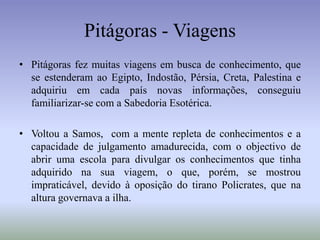 Pitágoras - ViagensPitágoras fez muitas viagens em busca de conhecimento, que se estenderam ao Egipto, Indostão, Pérsia, Creta, Palestina e adquiriu em cada país novas informações, conseguiu familiarizar-se com a Sabedoria Esotérica.Voltou a Samos,  com a mente repleta de conhecimentos e a capacidade de julgamento amadurecida, com o objectivo de abrir uma escola para divulgar os conhecimentos que tinha adquirido na sua viagem, o que, porém, se mostrou impraticável, devido à oposição do tirano Policrates, que na altura governava a ilha. 