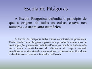 Escola de PitágorasA Escola Pitagórica defendia o princípio de que a origem de todas as coisas estava nos números - o atomismo numérico.A Escola de Pitágoras tinha várias características peculiares. Cada membro era obrigado a passar um período de cinco anos de contemplação, guardando perfeito silêncio; os membros tinham tudo em comum e abstinham-se de alimentos de origem animal; acreditavam na doutrina da metempsicose, e tinham uma fé ardente e absoluta no seu mestre e fundador da Escola. 