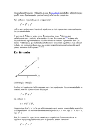 Em qualquer triângulo retângulo, a área do quadrado cujo lado é a hipotenusa é
igual à soma das áreas dos quadrados cujos lados são os catetos.

Para ambos os enunciados, pode-se equacionar:



onde c representa o comprimento da hipotenusa, e a e b representam os comprimentos
dos outros dois lados.

O teorema de Pitágoras leva o nome do matemático grego Pitágoras, que
tradicionalmente é creditado pela sua descoberta e demonstração,[1][2] embora seja
frequentemente argumentado que o conhecimento do teorema seja anterior a ele (há
muitas evidências de que matemáticos babilônicos conheciam algoritmos para calcular
os lados em casos específicos, mas não se sabe se conheciam um algoritmo tão geral
quanto o teorema de Pitágoras).[3] [4] [5]

Em fórmulas




Um triângulo retângulo

Sendo c o comprimento da hipotenusa e a e b os comprimentos dos outros dois lados, o
teorema pode ser expresso como a equação:



ou, isolando c:



Um corolário de c² = b² + a² é que a hipotenusa (c) será sempre o maior lado, pois todos
os comprimentos são necessariamente números positivos, e c² > b², logo c > b, e c² > a²,
logo c > a.

Se c já é conhecido, e precise-se encontrar o comprimento de um dos catetos, as
seguintes equações (que são corolários da primeira) podem ser usadas:
 