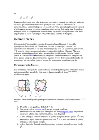 ou



Essa equação fornece uma relação simples entre os três lados de um triângulo retângulo
de modo que se os comprimentos de quaisquer dois lados são conhecidos, o
comprimento do terceiro lado pode ser encontrado. Uma generalização desse teorema é
a lei dos cossenos, que permite o cálculo do comprimento do terceiro lado de qualquer
triângulo, dado os comprimentos dos dois lados e a medida do ângulo entre eles. Se o
ângulo entre os lados é um ângulo reto, reduz-se ao teorema de Pitágoras.

Demonstrações
O teorema de Pitágoras já teve muitas demonstrações publicadas. O livro The
Pythagorean Proposition, de Elisha Scott Loomis, por exemplo, contém 370
demonstrações diferentes.[6] Há uma demonstração no livro Os Elementos, de Euclides.
[7]
    E também ofereceram demonstrações, o matemático indiano Bhaskara Akaria, o
polímata italiano Leonardo da Vinci, e o vigésimo presidente dos Estados Unidos,
James A. Garfield.[8][9][10] O teorema de Pitágoras é tanto uma afirmação a respeito de
áreas quanto a respeito de comprimentos, algumas provas do teorema são baseadas em
uma dessas interpretações, e outras provas são baseadas na outra interpretação.

Por comparação de áreas

Não se sabe ao certo qual foi a demonstração utilizada por Pitágoras, entretanto, muitos
autores concordam que ela foi feita através da comparação de áreas[carece de fontes?],
conforme se segue:




Provável forma usada por Pitágoras para demonstrar o teorema que leva seu nome[carece de
fontes?]
        .

     1. Desenha-se um quadrado de lado b + a;
     2. Traçam-se dois segmentos paralelos aos lados do quadrado;
     3. Divide-se cada um destes dois retângulos em dois triângulos retos, traçando as
        diagonais. Chama-se c o comprimento de cada diagonal;
     4. A área da região formada ao retirar os quatro triângulos retos é igual a b2 + a2;
     5. Desenha-se agora o mesmo quadrado de lado b + a, mas colocamos os quatro
        triângulos retos noutra posição.
     6. A área da região formada quando se retiram os quatro triângulos retos é igual a
        c2.
 