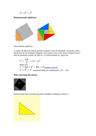 Demonstração algébrica




Demonstração algébrica.

A análise da figura da direita permite computar a área do quadrado construído sobre a
hipotenusa de um triângulo retângulo: ela é quatro vezes a área desse triângulo mais a
área do quadrado restante, de lado (b−a). Equacionando-se, segue que:



       Segue que:
                                       (produto notável)
                          (comutatividade da multiplicação: 2ab = 2ba)

Pelo rearranjo das partes




Demonstração pelo rearranjo de quatro triângulos retângulos idênticos.
 