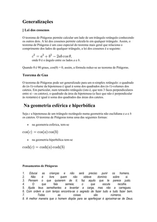 Generalizações
] Lei dos cossenos

O teorema de Pitágoras permite calcular um lado de um triângulo retângulo conhecendo
os outros dois. A lei dos cossenos permite calculá-lo em qualquer triângulo. Assim, o
teorema de Pitágoras é um caso especial do teorema mais geral que relaciona o
comprimento dos lados de qualquer triângulo, a lei dos cossenos é a seguinte:


       onde θ é o ângulo entre os lados a e b.

Quando θ é 90 graus, cos(θ) = 0, assim, a fórmula reduz-se ao teorema de Pitágoras.

Teorema de Gua

O teorema de Pitágoras pode ser generalizado para um n-simplex retângulo: o quadrado
do (n-1)-volume da hipotenusa é igual à soma dos quadrados dos (n-1)-volumes dos
catetos. Em particular, num tetraedro retângulo (isto é, que tem 3 faces perpendiculares
entre si - os catetos), o quadrado da área da hipotenusa (a face que não é perpendicular
às restantes) é igual à soma dos quadrados das áreas dos catetos.

Na geometria esférica e hiperbólica
Seja c a hipotenusa de um triângulo rectângulo numa geometria não euclidiana e a e b
os catetos. O teorema de Pitágoras toma uma das seguintes formas:

   •   na geometria esférica, tem-se



   •   na geometria hiperbólica tem-se




Pensamentos de Pitágoras

1. Educai as crianças e não será preciso punir os homens.
2.    Não     é     livre       quem     não      obteve     domínio     sobre      si.
3. Pensem o que quiserem de ti; faz aquilo que te parece justo.
4.     O      que        fala      semeia;      o       que     escuta       recolhe.
5. Ajuda teus semelhantes a levantar a carga, mas não a carregues.
6. Com ordem e com tempo encontra-se o segredo de fazer tudo e tudo fazer bem.
7.         Todas              as         coisas           são          números.
8. A melhor maneira que o homem dispõe para se aperfeiçoar é aproximar-se de Deus.
 