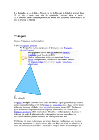 9. A Evolução é a Lei da Vida, o Número é a Lei do Universo, a Unidade é a Lei de Deus.
10. A vida é como uma sala de espetáculos: entra-se, vê-se e sai-se.
11. A sabedoria plena e completa pertence aos deuses, mas os homens podem desejá-la ou
amá-la tornando-se filósofos.




Triângulo
Origem: Wikipédia, a enciclopédia livre.

Ir para: navegação, pesquisa
            Nota: Para outros significados de Triângulo, veja Triângulo
        (desambiguação).
                 Esta página ou secção não cita nenhuma fonte ou
                 referência (desde Dezembro de 2008)
                 Ajude a melhorar este artigo providenciando fontes
                 fiáveis e independentes, inserindo-as no corpo do texto ou
                 em notas de rodapé. Encontre fontes: Google — news, books,
                  scholar, Scirus




Um triângulo.

No plano, triângulo (também aceito como trilátero) é a figura geométrica que ocupa o
espaço interno limitado por três linhas retas que concorrem, duas a duas, em três pontos
diferentes formando três lados e três ângulos internos que somam 180°. Também se
pode definir um triângulo em superfícies gerais. Nesse casos, são chamados de
triângulos geodésicos e têm propriedades diferentes. Também podemos dizer que o
triângulo é a união de três pontos não-colineares (pertencente a um plano, em
decorrência da definição dos mesmos), por três segmentos de reta.

O triângulo é o único polígono que não possui diagonais e cada um de seus ângulos
externos é suplementar do ângulo interno adjacente. O perímetro de um triângulo é a
soma das medidas dos seus lados. Denomina-se a região interna de um triângulo de
 