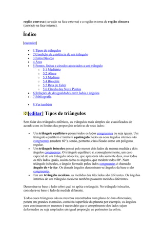 região convexa (curvado na face externa) e a região externa de região côncava
(curvado na face interna).

Índice
[esconder]

   •   1 Tipos de triângulos
   •   2 Condição de existência de um triângulo
   •   3 Fatos Básicos
   •   4 Área
   •   5 Pontos, linhas e círculos associados a um triângulo
           o 5.1 Mediatriz
           o 5.2 Altura
           o 5.3 Mediana
           o 5.4 Bissetriz
           o 5.5 Reta de Euler
           o 5.6 Círculo dos Nove Pontos
   •   6 Relações de desigualdades entre lados e ângulos
   •   7 Bibliografia

   •   8 Ver também

   [editar] Tipos de triângulos
Sem falar dos triângulos esféricos, os triângulos mais simples são classificados de
acordo com os limites das proporções relativas de seus lados:

   •   Um triângulo equilátero possui todos os lados congruentes ou seja iguais. Um
       triângulo equilátero é também equiângulo: todos os seus ângulos internos são
       congruentes (medem 60°), sendo, portanto, classificado como um polígono
       regular.
   •   Um triângulo isósceles possui pelo menos dois lados de mesma medida e dois
       ângulos congruentes. O triângulo equilátero é, conseqüentemente, um caso
       especial de um triângulo isósceles, que apresenta não somente dois, mas todos
       os três lados iguais, assim como os ângulos, que medem todos 60º. Num
       triângulo isósceles, o ângulo formado pelos lados congruentes é chamado
       ângulo do vértice. Os demais ângulos denominam-se ângulos da base e são
       congruentes.
   •   Em um triângulo escaleno, as medidas dos três lados são diferentes. Os ângulos
       internos de um triângulo escaleno também possuem medidas diferentes.

Denomina-se base o lado sobre qual se apóia o triângulo. No triângulo isósceles,
considera-se base o lado de medida diferente.

Todos esses triângulos são os mesmos encontrados num plano de duas dimensões,
porem em grandes extensões, como na superfície do planeta por exemplo, os ângulos
para continuarem os mesmos é necessário que o comprimento dos lados sejam
deformados ou seja ampliados em igual proporção ao perímetro da esfera.
 