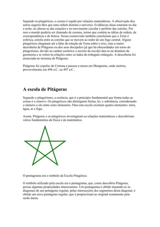 Segundo os pitagóricos, o cosmo é regido por relações matemáticas. A observação dos
astros sugeriu-lhes que uma ordem domina o universo. Evidências disso estariam no dia
e noite, no alterar-se das estações e no movimento circular e perfeito das estrelas. Por
isso o mundo poderia ser chamado de cosmos, termo que contém as idéias de ordem, de
correspondência e de beleza. Nessa cosmovisão também concluíram que a Terra é
esférica, estrela entre as estrelas que se movem ao redor de um fogo central. Alguns
pitagóricos chegaram até a falar da rotação da Terra sobre o eixo, mas a maior
descoberta de Pitágoras ou dos seus discípulos (já que há obscuridades em torno do
pitagorismo, devido ao caráter esotérico e secreto da escola) deu-se no domínio da
geometria e se refere às relações entre os lados do triângulo retângulo. A descoberta foi
enunciada no teorema de Pitágoras.

Pitágoras foi expulso de Crotona e passou a morar em Metaponto, onde morreu,
provavelmente em 496 a.C. ou 497 a.C..




A escola de Pitágoras
Segundo o pitagorismo, a essência, que é o princípio fundamental que forma todas as
coisas é o número. Os pitagóricos não distinguem forma, lei, e substância, considerando
o número o elo entre estes elementos. Para esta escola existiam quatro elementos: terra,
água, ar e fogo.

Assim, Pitágoras e os pitagóricos investigaram as relações matemáticas e descobriram
vários fundamentos da física e da matemática.




O pentagrama era o símbolo da Escola Pitagórica.

O símbolo utilizado pela escola era o pentagrama, que, como descobriu Pitágoras,
possui algumas propriedades interessantes. Um pentagrama é obtido traçando-se as
diagonais de um pentágono regular; pelas intersecções dos segmentos desta diagonal, é
obtido um novo pentágono regular, que é proporcional ao original exatamente pela
razão áurea.
 