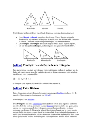 Equilátero          Isósceles            Escaleno

Um triângulo também pode ser classificado de acordo com seus ângulos internos:

   •   Um triângulo retângulo possui um ângulo reto. Num triângulo retângulo,
       denomina-se hipotenusa o lado oposto ao ângulo reto. Os demais lados chamam-
       se catetos. Os catetos de um triângulo retângulo são complementares.
   •   Um triângulo obtusângulo possui um ângulo obtuso e dois ângulos agudos.
   •   Em um triângulo acutângulo, os três ângulos são agudos(formando 180°).




                   Retângulo           Obtusângulo          Acutângulo

[editar] Condição de existência de um triângulo
Para que se possa construir um triângulo é necessário que a medida de qualquer um dos
lados seja menor que a soma das medidas dos outros dois e maior que o valor absoluto
da diferença entre essas medidas.

|b−c|<a<b+c
o triângulo é um aspecto lítico da fisica, aritmética e geometria.

[editar] Fatos Básicos
Fatos elementares sobre triângulos foram apresentados por Euclides nos livros 1-4 de
sua obra Elementos aproximadamente em 300 a.C..

Um triângulo é um polígono.

Dois triângulos são ditos semelhantes se um pode ser obtido pela expansão uniforme
do outro. Este é o caso se, e somente se, seus ângulos correspondentes são iguais, e isso
ocorre, por exemplo, quando dois triângulos compartilham um ângulo e os lados
opostos a esse ângulo. O fato crucial sobre triângulos similares é que os comprimentos
de seus lados são proporcionais. Isto é, se o maior lado de um triângulo é duas vezes o
maior lado do triângulo similar, diz-se, então, que o menor lado será também duas vezes
maior que o menor lado do outro triângulo, e o comprimento do lado médio será duas
 