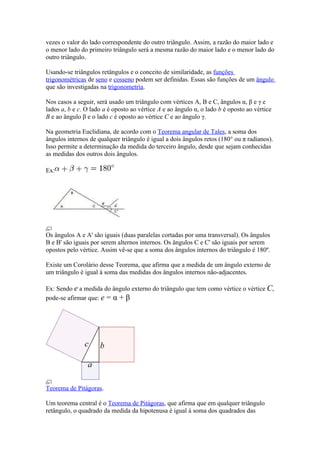 vezes o valor do lado correspondente do outro triângulo. Assim, a razão do maior lado e
o menor lado do primeiro triângulo será a mesma razão do maior lado e o menor lado do
outro triângulo.

Usando-se triângulos retângulos e o conceito de similaridade, as funções
trigonométricas de seno e cosseno podem ser definidas. Essas são funções de um ângulo
que são investigadas na trigonometria.

Nos casos a seguir, será usado um triângulo com vértices A, B e C, ângulos α, β e γ e
lados a, b e c. O lado a é oposto ao vértice A e ao ângulo α, o lado b é oposto ao vértice
B e ao ângulo β e o lado c é oposto ao vértice C e ao ângulo γ.

Na geometria Euclidiana, de acordo com o Teorema angular de Tales, a soma dos
ângulos internos de qualquer triângulo é igual a dois ângulos retos (180° ou π radianos).
Isso permite a determinação da medida do terceiro ângulo, desde que sejam conhecidas
as medidas dos outros dois ângulos.

Ex:




Os ângulos A e A' são iguais (duas paralelas cortadas por uma transversal). Os ângulos
B e B' são iguais por serem alternos internos. Os ângulos C e C' são iguais por serem
opostos pelo vértice. Assim vê-se que a soma dos ângulos internos do triângulo é 180º.

Existe um Corolário desse Teorema, que afirma que a medida de um ângulo externo de
um triângulo é igual à soma das medidas dos ângulos internos não-adjacentes.

Ex: Sendo e a medida do ângulo externo do triângulo que tem como vértice o vértice C,
pode-se afirmar que: e = α + β




Teorema de Pitágoras.

Um teorema central é o Teorema de Pitágoras, que afirma que em qualquer triângulo
retângulo, o quadrado da medida da hipotenusa é igual à soma dos quadrados das
 