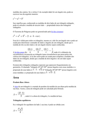 medidas dos catetos. Se o vértice C do exemplo dado for um ângulo reto, pode-se
escrever isso da seguinte maneira:

c2 = a2 + b2
Isso significa que, conhecendo as medidas de dois lados de um triângulo retângulo,
pode-se calcular a medida do terceiro lado — propriedade única dos triângulos
retângulos.

O Teorema de Pitágoras pode ser generalizado pela lei dos cossenos:



Essa lei é válida para todos os triângulos, mesmo se γ não for um ângulo reto e pode ser
usada para determinar o tamanho de lados e ângulos de um triângulo, desde que a
medida de três ou dois lados e de um ângulo interno sejam conhecidas.



A lei dos senos diz:                                    , onde d é o diâmetro da
circunferência circunscrita ao triângulo (uma circunferência que passa pelos três
vértices do triângulo). A lei dos senos pode ser usada para computar a medidas dos
lados de um triângulo, desde que a medida de dois ângulos e de um lado sejam
conhecidas.

Existem dois triângulos retângulos especiais que aparecem frequentemente em
geometria. O chamado "triângulo 45º-45º-90º" possui ângulos com essas medidas e a
proporção de seus lados é:               . O "triângulo 30º-60º-90º" possui ângulos com
essas medidas e a proporção de seus lados é:               .

Área
Produto Base Altura

A área de um triângulo é a metade do produto da medida da sua altura pela medida da
sua base. Assim, a área do triângulo pode ser calculada pela fórmula:



                 , onde h é a altura do triângulo, b a medida da base.

Triângulos equiláteros

Se o triângulo for equilátero de lado l, sua área A pode ser obtida com:



             .
 