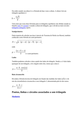Ou então usando sua altura h e a fórmula da base vezes a altura. A altura h de um
triângulo equilátero é:



           .

Vale notar que essas duas fórmulas para os triângulos equiláteros são obtidas usando as
funções seno ou cosseno e usando a altura do triângulo, que o divide ao meio em dois
triângulos retângulos iguais.

Semiperímetro

Outra maneira de calcular sua área é através do Teorema de Herão (ou Heron), também
conhecido como fórmula do semi-perímetro:


                                             ,

onde



                    é o semi-perímetro.

Lados

Também podemos calcular a área a partir dos lados do triângulo. Sendo a e b dois lados
quaisquer de um triângulo, e α o ângulo entre eles, temos que a área é:



                       .

Raio circunscrito

Há ainda a fórmula da área do triângulo em função das medidas dos lados a,b,c e do
raio da circunferência circunscrita a esse triângulo r, demonstrada pela lei dos senos:




Pontos, linhas e círculos associados a um triângulo
Mediatriz
 