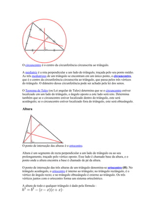 O circuncentro é o centro da circunferência circunscrita ao triângulo.

A mediatriz é a reta perpendicular a um lado do triângulo, traçada pelo seu ponto médio.
As três mediatrizes de um triângulo se encontram em um único ponto, o circuncentro,
que é o centro da circunferência circunscrita ao triângulo, que passa pelos três vértices
do triângulo. O diâmetro dessa circunferência pode ser achado pela lei dos senos.

O Teorema de Tales (ou Lei angular de Tales) determina que se o circuncentro estiver
localizado em um lado do triângulo, o ângulo oposto a este lado será reto. Determina
também que se o circuncentro estiver localizado dentro do triângulo, este será
acutângulo; se o circuncentro estiver localizado fora do triângulo, este será obtusângulo.

Altura




O ponto de interseção das alturas é o ortocentro.

Altura é um segmento de recta perpendicular a um lado do triângulo ou ao seu
prolongamento, traçado pelo vértice oposto. Esse lado é chamado base da altura, e o
ponto onde a altura encontra a base é chamado de pé da altura.

O ponto de interseção das três alturas de um triângulo denomina-se ortocentro (H). No
triângulo acutângulo, o ortocentro é interno ao triângulo; no triângulo rectângulo, é o
vértice do ângulo recto; e no triângulo obtusângulo é externo ao triângulo. Os três
vértices juntos com o ortocentro forma um sistema ortocêntrico.

A altura de todo e qualquer triângulo é dado pela fórmula :
 