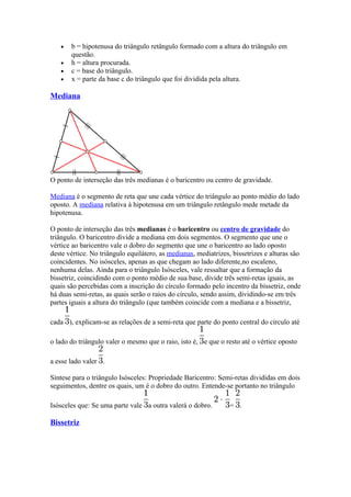 •   b = hipotenusa do triângulo retângulo formado com a altura do triângulo em
       questão.
   •   h = altura procurada.
   •   c = base do triângulo.
   •   x = parte da base c do triângulo que foi dividida pela altura.

Mediana




O ponto de interseção das três medianas é o baricentro ou centro de gravidade.

Mediana é o segmento de reta que une cada vértice do triângulo ao ponto médio do lado
oposto. A mediana relativa à hipotenusa em um triângulo retângulo mede metade da
hipotenusa.

O ponto de interseção das três medianas é o baricentro ou centro de gravidade do
triângulo. O baricentro divide a mediana em dois segmentos. O segmento que une o
vértice ao baricentro vale o dobro do segmento que une o baricentro ao lado oposto
deste vértice. No triângulo equilátero, as medianas, mediatrizes, bissetrizes e alturas são
coincidentes. No isósceles, apenas as que chegam ao lado diferente,no escaleno,
nenhuma delas. Ainda para o triângulo Isósceles, vale ressaltar que a formação da
bissetriz, coincidindo com o ponto médio de sua base, divide três semi-retas iguais, as
quais são percebidas com a inscrição do círculo formado pelo incentro da bissetriz, onde
há duas semi-retas, as quais serão o raios do círculo, sendo assim, dividindo-se em três
partes iguais a altura do triângulo (que também coincide com a mediana e a bissetriz,

cada ), explicam-se as relações de a semi-reta que parte do ponto central do círculo até

o lado do triângulo valer o mesmo que o raio, isto é, e que o resto até o vértice oposto

a esse lado valer .

Síntese para o triângulo Isósceles: Propriedade Baricentro: Semi-retas divididas em dois
seguimentos, dentre os quais, um é o dobro do outro. Entende-se portanto no triângulo

Isósceles que: Se uma parte vale a outra valerá o dobro.         = .

Bissetriz
 