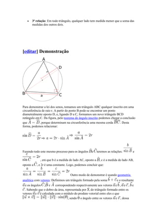 •   3ª relação: Em todo triângulo, qualquer lado tem medida menor que a soma das
       medidas dos outros dois.




[editar] Demonstração




Para demonstrar a lei dos senos, tomamos um triângulo ABC qualquer inscrito em uma
circunferência de raio r. A partir do ponto B pode-se encontrar um ponto
diametralmente oposto D, e, ligando D a C, formamos um novo triângulo BCD
retângulo em C. Da figura, pelo teorema do ângulo inscrito podemos chegar a conclusão
que          , porque determinam na circunferência uma mesma corda        . Desta
forma, podemos relacionar:




Fazendo todo este mesmo processo para os ângulos    e     teremos as relações:        e

             , em que b é a medida do lado AC, oposto a     , c é a medida do lado AB,
oposto a   , e 2r é uma constante. Logo, podemos concluir que:


                                    Outro modo de demonstrar é usando geometria
analítica com vetores: Definimos um triângulo formado pela soma          e o resultante
  e os ângulos , e       correspondendo respectivamente aos vetores e , e , e
  . Sabendo que o dobro da área, representada por S, do triângulo formado entre os
vetores e é calculada com o módulo do produto vetorial entre eles e que
                                   , sendo θ o ângulo entre os vetores e , dessa
 