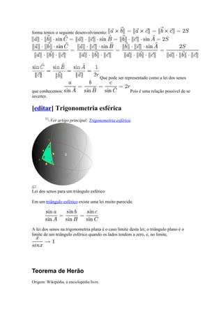 forma temos o seguinte desenvolvimento:




                                           Que pode ser representado como a lei dos senos

que conhecemos:                                            Pois é uma relação possível de se
inverter.

[editar] Trigonometria esférica
          Ver artigo principal: Trigonometria esférica




Lei dos senos para um triângulo esférico

Em um triângulo esférico existe uma lei muito parecida:




A lei dos senos na trigonometria plana é o caso limite desta lei; o triângulo plano é o
limite de um triângulo esférico quando os lados tendem a zero, e, no limite,




Teorema de Herão
Origem: Wikipédia, a enciclopédia livre.
 