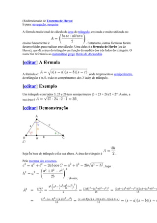 (Redirecionado de Teorema de Heron)
Ir para: navegação, pesquisa

A fórmula tradicional de cálculo da área do triângulo, ensinada e muito utilizada no


ensino fundamental é                              . Entretanto, outras fórmulas foram
desenvolvidas para realizar este cálculo. Uma delas é a fórmula de Herão (ou de
Heron), que dá a área do triângulo em função da medida dos três lados do triângulo. O
nome faz referência ao matemático grego Herão de Alexandria.

[editar] A fórmula

A fórmula é:                                   , onde representa o semiperímetro
do triângulo e , , são os comprimentos dos 3 lados do triângulo.

[editar] Exemplo
Um triângulo com lados 3, 25 e 26 tem semiperímetro (3 + 25 + 26)/2 = 27. Assim, a
sua área é                                 .

[editar] Demonstração




Seja a base do triângulo e a sua altura. A área do triângulo é            .

Pelo teorema dos cossenos,
                                                                 , logo


                                   . Assim,
 