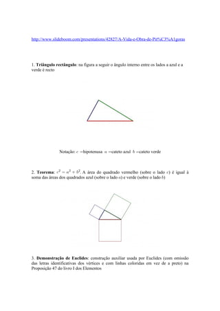 http://www.slideboom.com/presentations/42827/A-Vida-e-Obra-de-Pit%C3%A1goras




1. Triângulo rectângulo: na figura a seguir o ângulo interno entre os lados a azul e a
verde é recto




               Notação:      hipotenusa      cateto azul     cateto verde



2. Teorema:               . A área do quadrado vermelho (sobre o lado ) é igual à
soma das áreas dos quadrados azul (sobre o lado ) e verde (sobre o lado )




3. Demonstração de Euclides: construção auxiliar usada por Euclides (com omissão
das letras identificativas dos vértices e com linhas coloridas em vez de a preto) na
Proposição 47 do livro I dos Elementos
 