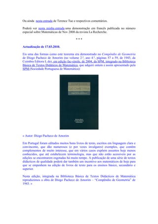 Ou ainda nesta entrada de Terence Tao e respectivos comentários.

Poderá ver nesta minha entrada uma demonstração em francês publicada no número
especial sobre Matemáticas de Nov 2008 da revista La Recherche.

                                        ***

Actualização de 17.03.2010.

Eis uma das formas como este teorema era demonstrado no Compêndio de Geometria
de Diogo Pacheco de Amorim (no volume 2.º, ano 4.º, páginas 57 a 59, de 1943, da
Coimbra Editora L.da), em edição fac-símile, de 2004, da SPM, integrado na Biblioteca
Básica de Textos Didáticos de Matemática, que adquiri ontem e assim apresentado pela
SPM (Sociedade Portuguesa de Matemática):




« Autor: Diogo Pacheco de Amorim

Em Portugal foram editados muitos bons livros de texto, escritos em linguagem clara e
convincente, que dão numerosos (e por vezes invulgares) exemplos, que contêm
complementos de muito interesse, que em vários casos expõem assuntos hoje menos
conhecidos, que até estabelecem terminologia, mas que não estão acessiveis por as
edições se encontrarem esgotadas há muito tempo. A publicação de uma série de textos
didácticos de qualidade poderá dar também um incentivo aos matemáticos de hoje para
que se empenhem na edição de livros de texto para os ensinos básico, secundário e
superior.

Nesta edição, integrada na Biblioteca Básica de Textos Didácticos de Matemática
reproduzimos a obra de Diogo Pacheco de Amorim – “Compêndio de Geometria” de
1943. »
 
