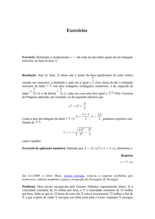 Exercícios




Exercício: Determine o comprimento         de cada um dos lados iguais de um triângulo
isósceles, de base e área .



Resolução: Seja a base. A altura une o ponto da base equidistante de cada vértice

situado nos extremos; a distândia a cada um é igual a . Esta altura divide o triângulo
isósceles de lados      em dois triângulos rectângulos simétricos: o da esquerda de

lados     e e o da direita     e , cada um com uma área igual a        . Pelo Teorema
de Pitágoras aplicado, por exemplo, ao da esquerda sabemos que




Como a área do triângulo de lados      é            ,        , podemos exprimir em
função de    :




como é pedido.

Exercício de aplicação numérica: Sabendo que                 e          , determine .

                                                                            Resposta




Em 4-3-2009, o leitor Thais, noutra entrada, colocou o seguinte problema que
transcrevo, embora mudando-o para a ortografia do Português de Portugal:

Problema: Dois navios navegavam pelo Oceano Atlântico supostamente plano: X, à
velocidade constante de 16 milhas por hora, e Y à velocidade constante de 12 milhas
por hora. Sabe-se que às 15 horas de certo dia Y estava exactamente 72 milhas a Sul de
X e que a partir de então Y navegou em linha recta para o Leste, enquanto X navegou
 