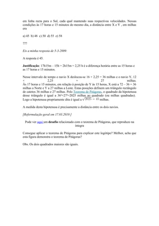 em linha recta para o Sul, cada qual mantendo suas respectivas velocidades. Nessas
condições às 17 horas e 15 minutos do mesmo dia, a distância entre X e Y , em milhas
era

a) 45 b) 48 c) 50 d) 55 e) 58

???

Eis a minha resposta de 5-3-2009:

A resposta é 45.

Justificação: 17h15m – 15h = 2h15m = 2,25 h é a diferença horária entre as 15 horas e
as 17 horas e 15 minutos.

Nesse intervalo de tempo o navio X deslocou-se 16 × 2,25 = 36 milhas e o navio Y, 12
×                  2,25                  =                  27                 milhas.
Às 17 horas e 15 minutos, em relação à posição de Y às 15 horas, X está a 72 – 36 = 36
milhas a Norte e Y a 27 milhas a Leste. Estas posições definem um triângulo rectângulo
de catetos 36 milhas e 27 milhas. Pelo Teorema de Pitágoras, o quadrado da hipotenusa
desse triângulo é igual a 36²+27²=2025 milhas ao quadrado (ou milhas quadradas).
Logo a hipotenusa propriamente dita é igual a               milhas.

A medida desta hipotenusa é precisamente a distância entre os dois navios.

[Reformulação geral em 17.03.2010 ]

 Pode ver aqui um desafio relacionado com o teorema de Pitágoras, que reproduzo na
                                      íntegra

Consegue aplicar o teorema de Pitágoras para explicar este logótipo? Melhor, acha que
esta figura demonstra o teorema de Pitágoras?

Obs. Os dois quadrados maiores são iguais.
 