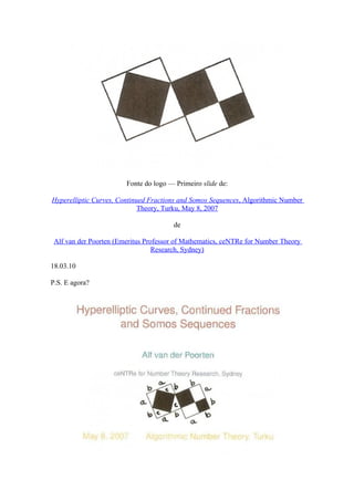 Fonte do logo — Primeiro slide de:

Hyperelliptic Curves, Continued Fractions and Somos Sequences, Algorithmic Number
                             Theory, Turku, May 8, 2007

                                       de

 Alf van der Poorten (Emeritus Professor of Mathematics, ceNTRe for Number Theory
                                  Research, Sydney)

18.03.10

P.S. E agora?
 