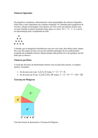 Números figurados



Os pitagóricos estudaram e demonstraram várias propriedades dos números figurados.
Entre estes o mais importante era o número triangular 10, chamado pelos pitagóricos de
tetraktys, tétrada em português. Este número era visto como um número místico uma
vez que continha os quatro elementos fogo, água, ar e terra: 10=1 + 2 + 3 + 4, e servia
de representação para a completude do todo.

     α
  α α
 α α α
α α α α

A tétrada, que os pitagóricos desenhavam com um α em cima, dois abaixo deste, depois
três e por fim quatro na base, era um dos símbolos principais do seu conhecimento
avançado das realidades teóricas. Representação toda perfeita em si de qualquer um dos
lados que se observe.

Números perfeitos

A soma dos divisores de determinado número com exceção dele mesmo, é o próprio
número. Exemplos:

   1. Os divisores de 6 são: 1,2,3 e 6. Então, 1 + 2 + 3 = 6.
   2. Os divisores de 28 são: 1,2,4,7,14 e 28. Então, 1 + 2 +     4 + 7 + 14 = 28.
Teorema de Pitágoras




Uma das formas de demonstrar o Teorema de Pitágoras.
 