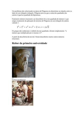 Um problema não solucionado na época de Pitágoras era determinar as relações entre os
lados de um triângulo retângulo. Pitágoras provou que a soma dos quadrados dos
catetos é igual ao quadrado da hipotenusa.

O primeiro número irracional a ser descoberto foi a raiz quadrada do número 2, que
surgiu exatamente da aplicação do teorema de Pitágoras em um triângulo de catetos
valendo 1:



Os gregos não conheciam o símbolo da raiz quadrada e diziam simplesmente: "o
número que multiplicado por si mesmo é 2".

A partir da descoberta da raiz de 2 foram descobertos muitos outros números
irracionais.

Reitor da primeira universidade




Estátua de Pitágoras.
 