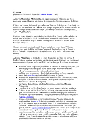 Pitágoras,
pormenor d'A escola de Atenas de Raffaello Sanzio (1509).

A palavra Matemática (Mathematike, em grego) surgiu com Pitágoras, que foi o
primeiro a concebê-la como um sistema de pensamento, fulcrado em provas dedutivas.

Existem, no entanto, indícios de que o chamado Teorema de Pitágoras (c²= a²+b²) já era
conhecido dos babilônios em 1600 a.C. com escopo empírico. Estes usavam sistemas de
notação sexagesimal na medida do tempo (1h=60min) e na medida dos ângulos (60º,
120º, 180º, 240º, 360º).

Pitágoras percorreu por 30 anos o Egito, Babilônia, Síria, Fenícia e talvez a Índia e a
Pérsia, onde acumulou ecléticos conhecimentos: astronomia, matemática, ciência,
filosofia, misticismo e religião. Ele foi contemporâneo de Tales de Mileto, Buda,
Confúcio e Lao-Tsé.

Quando retornou à sua cidade natal, Samos, indispôs-se com o tirano Polícrates e
emigrou para o sul da Itália, na ilha de Crotona, de dominação grega. Aí fundou a
Escola Pitagórica, a quem se concede a glória de ser a "primeira Universidade do
mundo".

A Escola Pitagórica e as atividades se viram desde então envoltas por um véu de
lendas. Foi uma entidade parcialmente secreta com centenas de alunos que compunham
uma irmandade religiosa e intelectual. Entre os conceitos que defendiam, destacam-se:

   •   prática de rituais de purificação e crença na doutrina da metempsicose, isto é, na
       transmigração da alma após a morte, de um corpo para outro. Portanto,
       advogavam a reencarnação e a imortalidade da alma;
   •   lealdade entre os membros e distribuição comunitária dos bens materiais;
   •   austeridade, ascetismo e obediência à hierarquia da Escola;
   •   proibição de beber vinho e comer carne (portanto é falsa a informação que os
       discípulos tivessem mandado matar 100 bois quando da demonstração do
       denominado Teorema de Pitágoras);
   •   purificação da mente pelo estudo de Geometria, Aritmética, Música e
       Astronomia;
   •   classificação aritmética dos números em pares, ímpares, primos e fatoráveis;
   •   "criação de um modelo de definições, axiomas, teoremas e provas, segundo o
       qual a estrutura intrincada da Geometria é obtida de um pequeno número de
       afirmações explicitamente feitas e da ação de um raciocínio dedutivo rigoroso"
       (George Simmons);
   •   grande celeuma instalou-se entre os discípulos de Pitágoras a respeito da
       irracionalidade do 'raiz de 2'. Utilizando notação algébrica, os pitagóricos não
       aceitavam qualquer solução numérica para x² = 2, pois só admitiam números
       racionais. Dada a conotação mística atribuída aos números, comenta-se que,
       quando o infeliz Hipasus de Metapontum propôs uma solução para o impasse, os
       outros discípulos o expulsaram da Escola e o afogaram no mar;
   •   na Astronomia, idéias inovadoras, embora nem sempre verdadeiras: a Terra é
       esférica, os planetas movem-se em diferentes velocidades nas várias órbitas ao
       redor da Terra. Pela cuidadosa observação dos astros, cristalizou-se a idéia de
       que há uma ordem que domina o Universo;
 