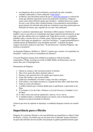 •    aos pitagóricos deve-se provavelmente a construção do cubo, tetraedro,
        octaedro, dodecaedro e a bem conhecida "seção áurea";
   •    na Música, uma descoberta notável de que os intervalos musicais se colocam de
        modo que admitem expressões através de proporções aritméticas. Pitágoras -
        assim como outros filósofos gregos pré-socráticos - também descreveu o poder
        do som e seus efeitos sobre a psique humana. Essa experiência musicoterápica
        possivelmente foi utilizada mais tarde por Aristóteles como base teórica para sua
        definição de música, que, segundo ele, era uma "arte medicinal".

Pitágoras é o primeiro matemático puro. Entretanto é difícil separar o histórico do
lendário, uma vez que deve ser considerado uma figura imprecisa historicamente, já que
tudo o que dele sabemos deve-se à tradição oral. Nada deixou escrito, e os primeiros
trabalhos sobre o mesmo deve-se a Filolau, quase 100 anos após a morte de Pitágoras.
Mas não é fácil negar aos pitagóricos - assevera Carl Boyer - "o papel primordial para o
estabelecimento da Matemática como disciplina racional". A despeito de algum
exagero, há séculos cunhou-se uma frase: "Se não houvesse o 'teorema Pitágoras', não
existiria a Geometria".

Ao biografar Pitágoras, Jâmblico (c. 300 d.C.) registra que o mestre vivia repetindo aos
discípulos: “todas as coisas se assemelham aos números”.

A Escola Pitagórica ensejou forte influência na poderosa verba de Euclides,
Arquimedes e Platão, na antiga era cristã, na Idade Média, na Renascença e até em
nossos dias com o Neopitagorismo.

Pensamentos de Pitágoras

   1.  Educai as crianças e não será preciso punir os homens.
   2.  Não é livre quem não obteve domínio sobre si.
   3.  Pensem o que quiserem de ti; faz aquilo que te parece justo.
   4.  O que fala semeia; o que escuta recolhe.
   5.  Ajuda teus semelhantes a levantar a carga, mas não a carregues.
   6.  Com ordem e com tempo encontra-se o segredo de fazer tudo e tudo fazer bem.
   7.  Todas as coisas são números.
   8.  A melhor maneira que o homem dispõe para se aperfeiçoar, é aproximar-se de
       Deus.
   9. A Evolução é a Lei da Vida, o Número é a Lei do Universo, a Unidade é a Lei
       de Deus.
   10. A vida é como uma sala de espetáculos: entra-se, vê-se e sai-se.
   11. A sabedoria plena e completa pertence aos deuses, mas os homens podem
       desejá-la ou amá-la tornando-se filósofos.

Anima-te por teres de suportar as injustiças; a verdadeira desgraça consiste em cometê-
las

Importância para o Direito
Pitágoras foi o primeiro filósofo a criar uma definição que quantificava o objetivo final
do Direito: a Justiça. Ele definiu que um ato justo seria a chamada "justiça aritmética",
na qual cada indivíduo deveria receber uma punição ou ganho quantitativamente igual
 