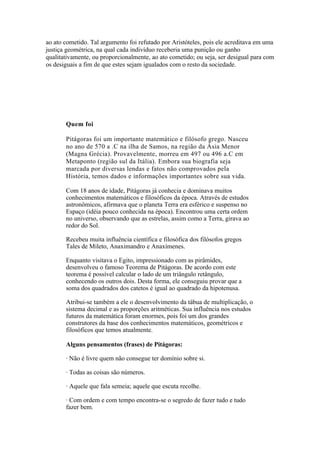 ao ato cometido. Tal argumento foi refutado por Aristóteles, pois ele acreditava em uma
justiça geométrica, na qual cada indivíduo receberia uma punição ou ganho
qualitativamente, ou proporcionalmente, ao ato cometido; ou seja, ser desigual para com
os desiguais a fim de que estes sejam igualados com o resto da sociedade.




       Quem foi

       Pitágoras foi um importante matemático e filósofo grego. Nasceu
       no ano de 570 a .C na ilha de Samos, na região da Ásia Menor
       (Magna Grécia). Provavelmente, morreu em 497 ou 496 a.C em
       Metaponto (região sul da Itália). Embora sua biografia seja
       marcada por diversas lendas e fatos não comprovados pela
       História, temos dados e informações importantes sobre sua vida.

       Com 18 anos de idade, Pitágoras já conhecia e dominava muitos
       conhecimentos matemáticos e filosóficos da época. Através de estudos
       astronômicos, afirmava que o planeta Terra era esférico e suspenso no
       Espaço (idéia pouco conhecida na época). Encontrou uma certa ordem
       no universo, observando que as estrelas, assim como a Terra, girava ao
       redor do Sol.

       Recebeu muita influência científica e filosófica dos filósofos gregos
       Tales de Mileto, Anaximandro e Anaxímenes.

       Enquanto visitava o Egito, impressionado com as pirâmides,
       desenvolveu o famoso Teorema de Pitágoras. De acordo com este
       teorema é possível calcular o lado de um triângulo retângulo,
       conhecendo os outros dois. Desta forma, ele conseguiu provar que a
       soma dos quadrados dos catetos é igual ao quadrado da hipotenusa.

       Atribui-se também a ele o desenvolvimento da tábua de multiplicação, o
       sistema decimal e as proporções aritméticas. Sua influência nos estudos
       futuros da matemática foram enormes, pois foi um dos grandes
       construtores da base dos conhecimentos matemáticos, geométricos e
       filosóficos que temos atualmente.

       Alguns pensamentos (frases) de Pitágoras:

       · Não é livre quem não consegue ter domínio sobre si.

       · Todas as coisas são números.

       · Aquele que fala semeia; aquele que escuta recolhe.

       · Com ordem e com tempo encontra-se o segredo de fazer tudo e tudo
       fazer bem.
 