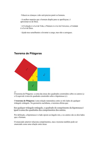 · Educai as crianças e não será preciso punir os homens.

       · A melhor maneira que o homem dispõe para se aperfeiçoar, é
       aproximar-se de Deus.

       · A Evolução é a Lei da Vida, o Número é a Lei do Universo, a Unidade
       é a Lei de Deus.

       · Ajuda teus semelhantes a levantar a carga, mas não a carregues.




Teorema de Pitágoras




O teorema de Pitágoras: a soma das áreas dos quadrados construídos sobre os catetos (a
e b) equivale à área do quadrado construído sobre a hipotenusa (c).

O teorema de Pitágoras é uma relação matemática entre os três lados de qualquer
triângulo retângulo. Na geometria euclidiana, o teorema afirma que:

Em qualquer triângulo retângulo, o quadrado do comprimento da hipotenusa é
igual à soma dos quadrados dos comprimentos dos catetos.

Por definição, a hipotenusa é o lado oposto ao ângulo reto, e os catetos são os dois lados
que o formam.

O enunciado anterior relaciona comprimentos, mas o teorema também pode ser
enunciado como uma relação entre áreas:
 