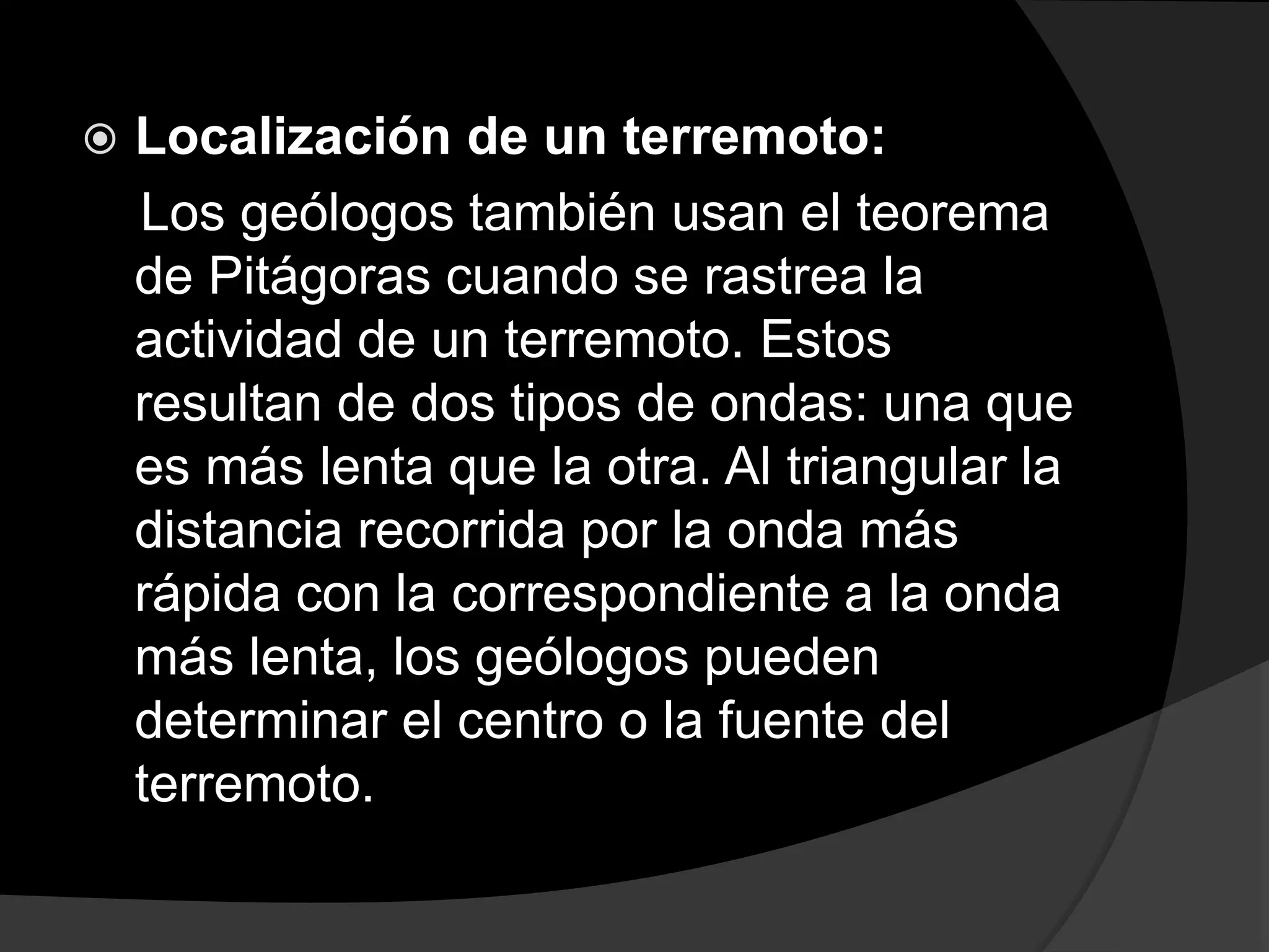  Localización de un terremoto: 
Los geólogos también usan el teorema 
de Pitágoras cuando se rastrea la 
actividad de un terremoto. Estos 
resultan de dos tipos de ondas: una que 
es más lenta que la otra. Al triangular la 
distancia recorrida por la onda más 
rápida con la correspondiente a la onda 
más lenta, los geólogos pueden 
determinar el centro o la fuente del 
terremoto. 
 