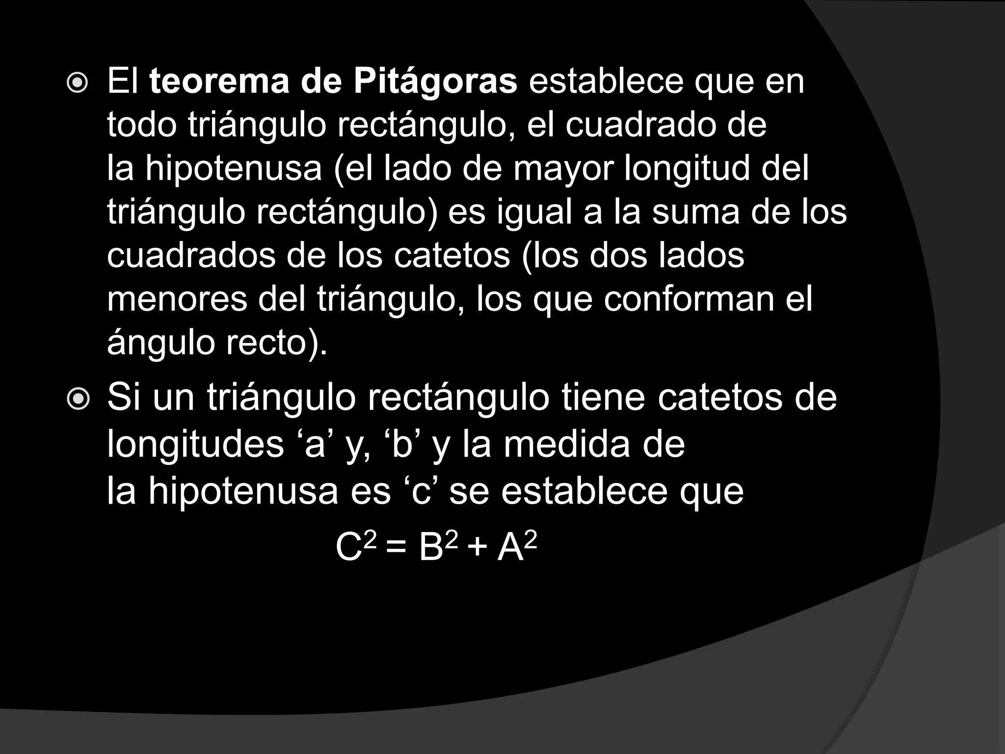  El teorema de Pitágoras establece que en 
todo triángulo rectángulo, el cuadrado de 
la hipotenusa (el lado de mayor longitud del 
triángulo rectángulo) es igual a la suma de los 
cuadrados de los catetos (los dos lados 
menores del triángulo, los que conforman el 
ángulo recto). 
 Si un triángulo rectángulo tiene catetos de 
longitudes ‘a’ y, ‘b’ y la medida de 
la hipotenusa es ‘c’ se establece que 
C2 = B2 + A2 
 