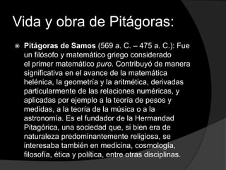 Vida y obra de Pitágoras: 
 Pitágoras de Samos (569 a. C. – 475 a. C.): Fue 
un filósofo y matemático griego considerado ...