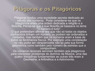 Pitágoras fundou uma sociedade secreta dedicada ao
estudo dos números. Pode considerar-se que os
pitagóricos eram uma ordem dedicada a religião e a
filosofia. Pensa-se que a sua filosofia se baseava no lema
"O número é tudo".
O que pretendiam afirmar era que não só todos os objetos
conhecidos tinham um número, ou podiam ser ordenados e
contados, mas também que os números eram a base de
todos os fenômenos físicos. Por exemplo uma constelação
no céu podia ser caracterizada não só pela sua forma
geométrica como também pelo número de estrelas que a
compunham.
Os números racionais serviram também aos pitagóricos
para interpretar problemas do domínio da Música, uma das
quatro disciplinas fundamentais as outras três eram a
Geometria, a Aritmética e a Astronomia.
 