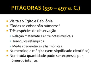    Visita ao Egito e Babilônia
   “Todas as coisas são números”
   Três espécies de observação
     Relação matemática entre notas musicais
     Triângulos retângulos
     Médias geométricas e harmônicas
   Numerologia mágica (sem significado cientifico)
   Nem toda quantidade pode ser expressa por
    números inteiros
 