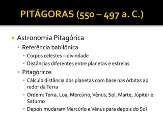    Astronomia Pitagórica
     Referência babilônica
      ▪ Corpos celestes – divindade
      ▪ Distâncias diferentes entre planetas e estrelas
     Pitagóricos
      ▪ Cálculo distância dos planetas com base nas órbitas ao
        redor da Terra
      ▪ Ordem: Terra, Lua, Mercúrio, Vênus, Sol, Marte, Júpiter e
        Saturno
      ▪ Depois mudaram Mercúrio e Vênus para depois do Sol
 