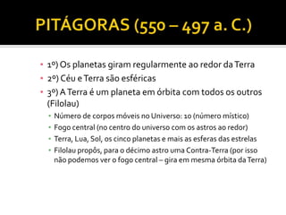 ▪ 1º) Os planetas giram regularmente ao redor da Terra
▪ 2º) Céu e Terra são esféricas
▪ 3º) A Terra é um planeta em órbita com todos os outros
  (Filolau)
  ▪   Número de corpos móveis no Universo: 10 (número místico)
  ▪   Fogo central (no centro do universo com os astros ao redor)
  ▪   Terra, Lua, Sol, os cinco planetas e mais as esferas das estrelas
  ▪   Filolau propôs, para o décimo astro uma Contra-Terra (por isso
      não podemos ver o fogo central – gira em mesma órbita da Terra)
 