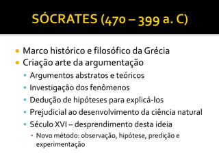    Marco histórico e filosófico da Grécia
   Criação arte da argumentação
     Argumentos abstratos e teóricos
     Investigação dos fenômenos
     Dedução de hipóteses para explicá-los
     Prejudicial ao desenvolvimento da ciência natural
     Século XVI – desprendimento desta ideia
      ▪ Novo método: observação, hipótese, predição e
        experimentação
 