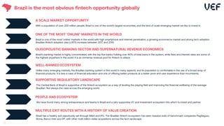Brazil is the most obvious fintech opportunity globally
A SCALE MARKET OPPORTUNITY
With a population of over 200 million people, Brazil is one of the world’s largest economies, and the kind of scale emerging market we like to invest in.
ONE OF THE MOST ‘ONLINE’ MARKETS IN THE WORLD
Brazil is one of the most ‘online’ markets in the world with high smartphone and internet penetration, a growing ecommerce market and strong tech adoption.
Brazilian fintech adoption saw a 60% increase between 2017 and 2019.
OLIGOPOLISTIC BANKING SECTOR AND SUPERNATURAL REVENUE ECONOMICS
Brazil’s banking market is highly concentrated, with the top five banks holding over 80% of total loans in the system, while fees and interest rates are some of
the highest anywhere in the world. It is an immense revenue pool for fintech to attack.
SUPPORTIVE REGULATORY LANDSCAPE
The Central Bank of Brazil is supportive of the fintech ecosystem as a way of leveling the playing field and improving the financial wellbeing of the average
Brazilian. Not always the case across the emerging world.
PEOPLE AND ECOSYSTEM
We have found many strong entrepreneurs and teams in Brazil and a very supportive VC and investment ecosystem into which to invest and partner.
MULTIPLE EXIT ROUTES WITH A HISTORY OF VALUE CREATION
Brazil has a healthy exit opportunity set through M&A and IPO. The Brazilian fintech ecosystem has seen massive exits of benchmark companies PagSeguro,
Stone, Banco Inter and XP, with other multi-billion-dollar acquisitions across the tech landscape.
WELL-BANKED ECOSYSTEM
Unlike many emerging markets, the Brazilian banking system is first world in many aspects, and its population is comfortable in the use of a broad array of
financial products. It is less a case of financial education and one of offering better products at a better price and user experience than incumbents.
16
 