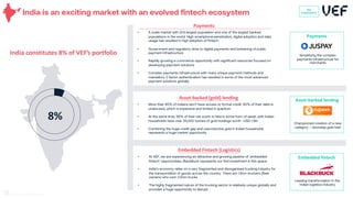 India is an exciting market with an evolved fintech ecosystem
India constitutes 8% of VEF’s portfolio
8%
VEF
Investments
Payments
Simplifying the complex
payments infrastructure for
merchants
• A scale market with 2nd largest population and one of the largest banked
populations in the world. High smartphone penetration, digital adoption and data
usage has resulted in high adoption of fintech
• Government and regulatory drive to digital payments and bolstering of public
payment infrastructure
• Rapidly growing e-commerce opportunity with significant resources focused on
developing payment solutions
• Complex payments infrastructure with many unique payment methods and
mandatory 2 factor authentication has resulted in some of the most advanced
payment solutions globally
Payments
• More than 90% of Indians don’t have access to formal credit. 60% of their debt is
unsecured, which is expensive and limited in quantum
• At the same time, 95% of their net worth is held in some form of asset, with Indian
households have over 25,000 tonnes of gold holdings worth ~USD 1.5tn
• Combining the huge credit gap and unproductive gold in Indian households
represents a huge market opportunity
Asset-backed (gold) lending Asset-backed lending
Championed creation of a new
category – doorstep gold loan
27
• At VEF, we are experiencing an attractive and growing pipeline of ‘embedded
fintech’ opportunities. BlackBuck represents our first investment in this space
• India’s economy relies on a very fragmented and disorganised trucking industry for
the transportation of goods across the country. There are 1.5mn truckers (fleet
owners) who own 3.5mn trucks.
• The highly fragmented nature of the trucking sector is relatively unique globally and
provides a huge opportunity to disrupt.
Embedded Fintech (Logistics)
Embedded fintech
Leading transformation in the
Indian logistics industry
 