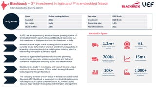Blackbuck – 3rd investment in India and 1st in embedded fintech
India’s largest online trucking platform
BlackBuck digitizes fleet operations for truckers (providing
predominantly payments solutions around tolls and fuel) and
operates a marketplace matching trucks with relevant loads.
Blackbuck is a leader in its category and has built several unique
solutions for Indian truckers. 35% of India’s trucking toll spend
today happens through BlackBuck.
The company achieved unicorn status in the last concluded round.
Alongside VEF, Blackbuck is supported by multiple global investors
including Accel, B Capital, Goldman Sachs, IFC, Sands Capital,
Sequoia, Tiger Global, Tribe Capital, and Wellington Management.
At VEF, we are experiencing an attractive and growing pipeline of
‘embedded fintech’ opportunities and BlackBuck represents our
first investment in this space and our third investment in India
01
BlackBuck is the largest online trucking platform in India and
currently drives 90%+ market share of all online trucking activity. It
is leading a transformation in the India logistics industry, which is
fast moving from paper & pencil to digital.
02
Focus Online trucking platform
Founded 2015
Key region India
Share of NAV: 1.8%
Key facts
Fair value USD 10 mln
Investment USD 10 mln
Ownership stake 1.0%
Year of investment 2021
31
Blackbuck in figures
#1
India’s largest trucking
network
1,000+
Industrial hubs connected
by Blackbuck
15m+
Monthly transactions
10k+
Number of SME and
enterprises customers
700k+
Number of truckers on
Blackbuck platform
1.2m+
Number of trucks on the
platform
 