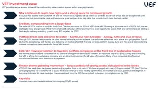 Creditas, compounding from a larger base
The value of VEF’s position in portfolio North Star, Creditas, accounts for 30% of VEF’s total NAV. Growing at a run-rate north of 100% YoY, we are
starting to enjoy a larger base effect, from what is still early days of their journey into a scale opportunity space. M&A and partnerships are adding a
fresh leg to a strong underlying growth story. IPO targeted for 2022.
NAV continues to reach new highs and a strong basis for continued growth
YTD 2021 has started where 2020 left off and we remain encouraged by all we see in our portfolio as we look ahead. We are exceptionally well
placed post our recent capital raise and have some great partners in our cap table that provide much more then just capital.
Portfolio break outs and ones to watch – Konfio, our next Creditas – Juspay, Jumo and TGo in focus
Through 2021, we see clear potential for other names within the portfolio to break out and scale within their focus space and geographies. Top of
list, Konfio, exceptionally well-funded and delivering on its diversified SME financial services platform. Juspay, Jumo and TGo are all stories starting
to break out and can have meaningful future NAV impact.
ESG: VEF moves jurisdiction to Sweden; portfolio companies at the front line of sustainable finance
We recently announced the completion of our domicile change from Bermuda to Sweden, an important step in our ESG journey and in ensuring
that VEF is a long-term sustainable company and an attractive investment for all types of investors. Many of our companies drive financial
inclusion and fairness within their focus ecosystems.
Fintech theme gathering momentum – long a portfolio of strong assets, rich pipeline in the works
YTD 2021 has easily been the busiest period on the pipeline front in our history. We have engaged with over ~212 opportunities YTD (Sep’21) in our
core geographies, vis-à-vis 131 for all of 2020. While we continue to see a healthy pipeline flow, we maintain our focus, patience and diligence in
the current climate. We have made just 1 new investment from the 2021 funnel cohort, but expect to complete more by YE21.
Key risks
Uncertain macro and markets outlook from ongoing COVID spread.
VEF investment case
VEF provides unique access to one of the most exciting value creation spaces within emerging markets.
41
 