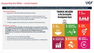 Supporting the SDGs – social impact
Financial inclusion
• Supporter of UN Sustainable Development Goals
• Access to financial services for people and small businesses is an
important part in achieving the SDGs, eg. reduce poverty and hunger,
reduce inequality and promote gender equality
• 1.7 billion people in the world have no access to financial services
EM fintech = impact
The majority of VEF portfolio companies play an important role in the
furthering of financial inclusion, by providing a) services to consumers
and SMEs who are un- or underserved by traditional financial
institutions or b) access to financial services at fair and affordable
terms:
• Loans to low-income people and SMEs
• Financial services on fair and affordable terms
• Access to financial services for previously unbanked or underbanked
Our capital positively impact the access to fair and affordable financial services while staying true to our mandate of maximizing return
46
 
