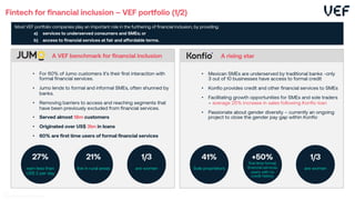 Fintech for financial inclusion – VEF portfolio (1/2)
Most VEF portfolio companies play an important role in the furthering of financial inclusion, by providing:
a) services to underserved consumers and SMEs; or
b) access to financial services at fair and affordable terms.
• Mexican SMEs are underserved by traditional banks -only
3 out of 10 businesses have access to formal credit
• Konfio provides credit and other financial services to SMEs
• Facilitating growth opportunities for SMEs and sole traders
– average 25% increase in sales following Konfio loan
• Passionate about gender diversity – currently an ongoing
project to close the gender pay gap within Konfio
A rising star
41%
Sole proprietors
1/3
are women
+50%
first time formal
financial services
users with no
credit history
• For 60% of Jumo customers it’s their first interaction with
formal financial services.
• Jumo lends to formal and informal SMEs, often shunned by
banks.
• Removing barriers to access and reaching segments that
have been previously excluded from financial services.
• Served almost 18m customers
• Originated over US$ 3bn in loans
• 60% are first time users of formal financial services
A VEF benchmark for financial inclusion
27%
earn less than
US$ 2 per day
1/3
are women
21%
live in rural areas
 